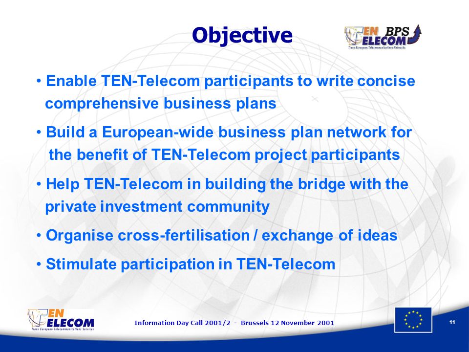 Information Day Call 2001/2 - Brussels 12 November Objective Enable TEN-Telecom participants to write concise comprehensive business plans Build a European-wide business plan network for the benefit of TEN-Telecom project participants Help TEN-Telecom in building the bridge with the private investment community Organise cross-fertilisation / exchange of ideas Stimulate participation in TEN-Telecom