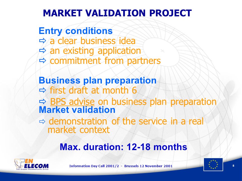 Information Day Call 2001/2 - Brussels 12 November Entry conditions a clear business idea an existing application commitment from partners Business plan preparation first draft at month 6 BPS advise on business plan preparation MARKET VALIDATION PROJECT Market validation demonstration of the service in a real market context Max.