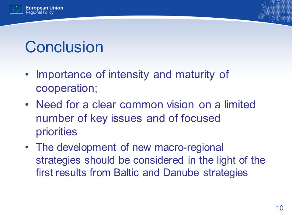 10 Conclusion Importance of intensity and maturity of cooperation; Need for a clear common vision on a limited number of key issues and of focused priorities The development of new macro-regional strategies should be considered in the light of the first results from Baltic and Danube strategies