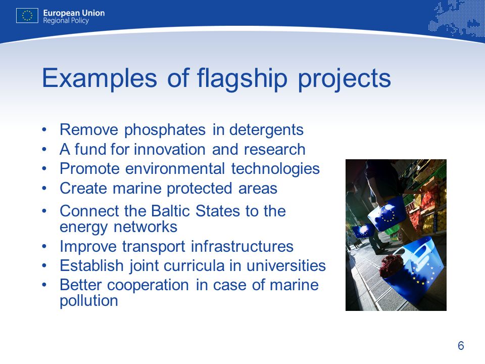 6 Examples of flagship projects Remove phosphates in detergents A fund for innovation and research Promote environmental technologies Create marine protected areas Connect the Baltic States to the energy networks Improve transport infrastructures Establish joint curricula in universities Better cooperation in case of marine pollution
