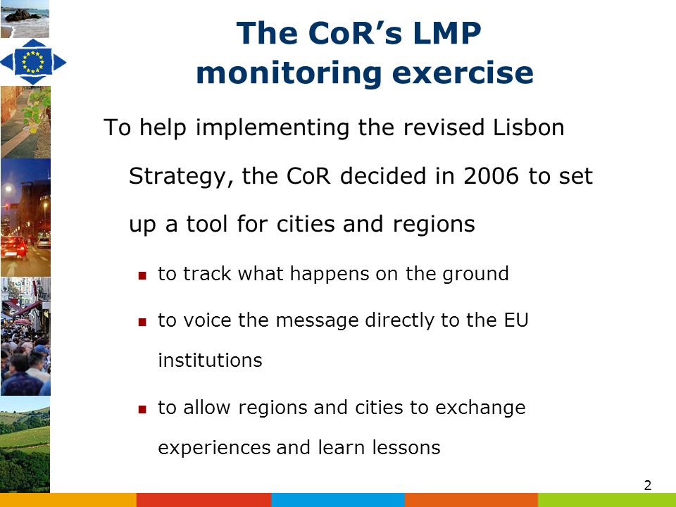 2 The CoRs LMP monitoring exercise To help implementing the revised Lisbon Strategy, the CoR decided in 2006 to set up a tool for cities and regions to track what happens on the ground to voice the message directly to the EU institutions to allow regions and cities to exchange experiences and learn lessons