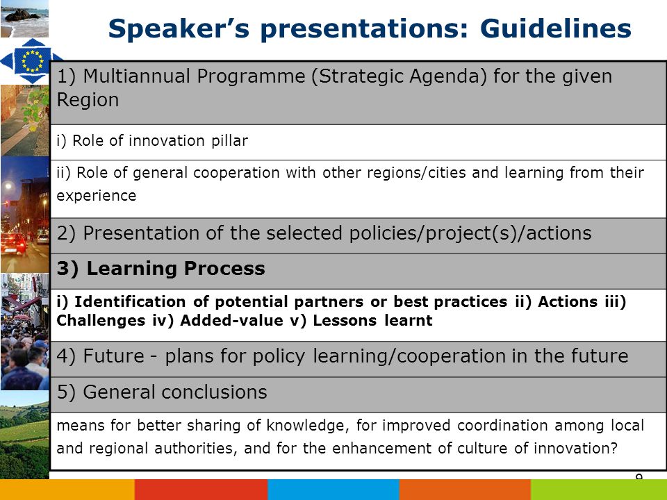 9 Speakers presentations: Guidelines 1) Multiannual Programme (Strategic Agenda) for the given Region i) Role of innovation pillar ii) Role of general cooperation with other regions/cities and learning from their experience 2) Presentation of the selected policies/project(s)/actions 3) Learning Process i) Identification of potential partners or best practices ii) Actions iii) Challenges iv) Added-value v) Lessons learnt 4) Future - plans for policy learning/cooperation in the future 5) General conclusions means for better sharing of knowledge, for improved coordination among local and regional authorities, and for the enhancement of culture of innovation
