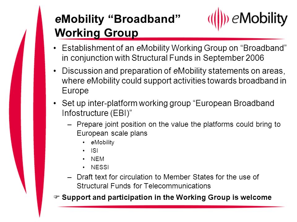 Establishment of an eMobility Working Group on Broadband in conjunction with Structural Funds in September 2006 Discussion and preparation of eMobility statements on areas, where eMobility could support activities towards broadband in Europe Set up inter-platform working group European Broadband Infostructure (EBI) –Prepare joint position on the value the platforms could bring to European scale plans eMobility ISI NEM NESSI –Draft text for circulation to Member States for the use of Structural Funds for Telecommunications Support and participation in the Working Group is welcome eMobility Broadband Working Group
