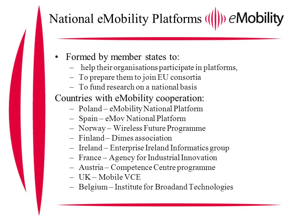 National eMobility Platforms Formed by member states to: – help their organisations participate in platforms, –To prepare them to join EU consortia –To fund research on a national basis Countries with eMobility cooperation: –Poland – eMobility National Platform –Spain – eMov National Platform –Norway – Wireless Future Programme –Finland – Dimes association –Ireland – Enterprise Ireland Informatics group –France – Agency for Industrial Innovation –Austria – Competence Centre programme –UK – Mobile VCE –Belgium – Institute for Broadand Technologies
