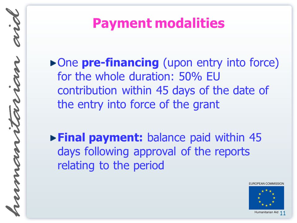 11 Payment modalities One pre-financing (upon entry into force) for the whole duration: 50% EU contribution within 45 days of the date of the entry into force of the grant Final payment: balance paid within 45 days following approval of the reports relating to the period