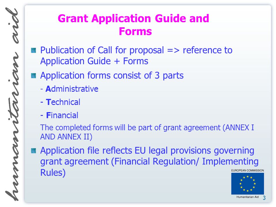3 Publication of Call for proposal => reference to Application Guide + Forms Application forms consist of 3 parts - Administrative - Technical - Financial The completed forms will be part of grant agreement (ANNEX I AND ANNEX II) Application file reflects EU legal provisions governing grant agreement (Financial Regulation/ Implementing Rules) Grant Application Guide and Forms