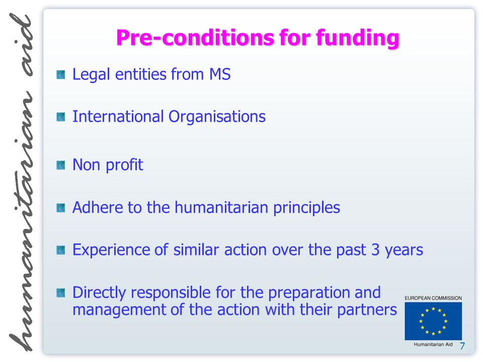 7 Pre-conditions for funding Legal entities from MS International Organisations Non profit Adhere to the humanitarian principles Experience of similar action over the past 3 years Directly responsible for the preparation and management of the action with their partners