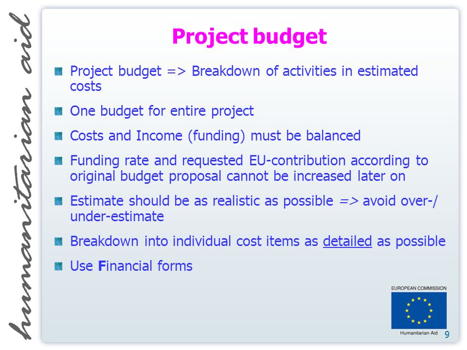 9 Project budget Project budget => Breakdown of activities in estimated costs One budget for entire project Costs and Income (funding) must be balanced Funding rate and requested EU-contribution according to original budget proposal cannot be increased later on Estimate should be as realistic as possible => avoid over-/ under-estimate Breakdown into individual cost items as detailed as possible Use Financial forms
