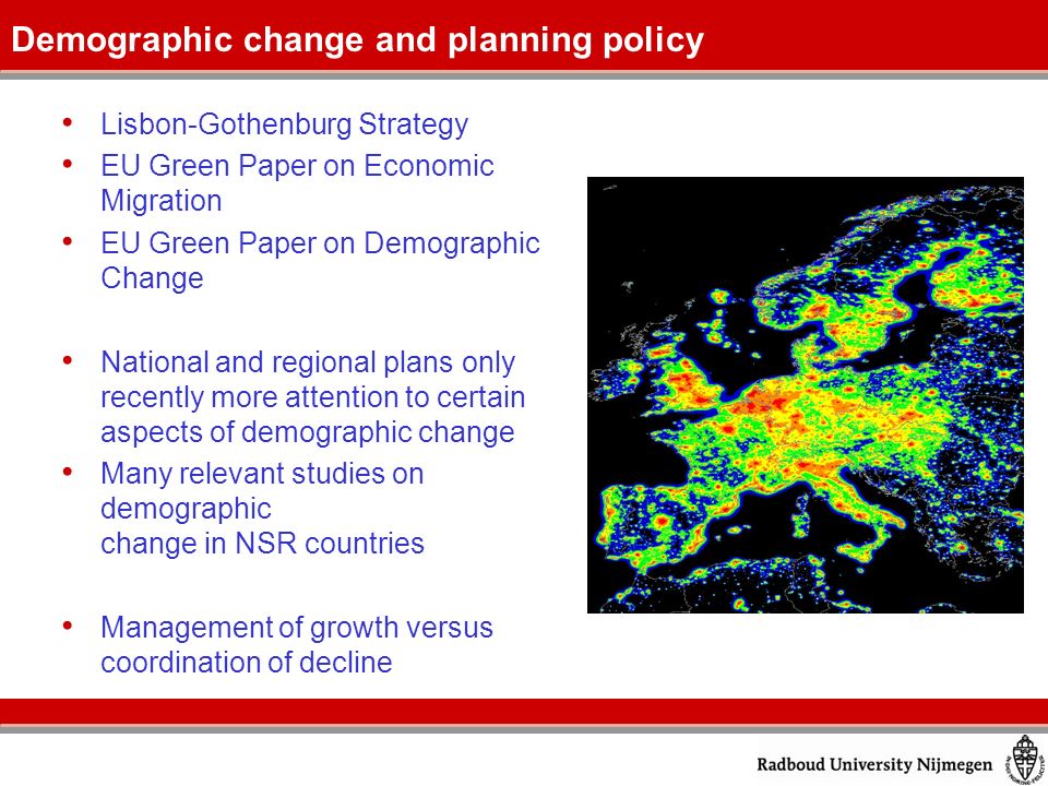 Lisbon-Gothenburg Strategy EU Green Paper on Economic Migration EU Green Paper on Demographic Change National and regional plans only recently more attention to certain aspects of demographic change Many relevant studies on demographic change in NSR countries Management of growth versus coordination of decline Demographic change and planning policy