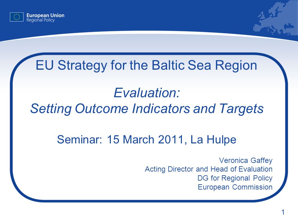 1 EU Strategy for the Baltic Sea Region Evaluation: Setting Outcome Indicators and Targets Seminar: 15 March 2011, La Hulpe Veronica Gaffey Acting Director and Head of Evaluation DG for Regional Policy European Commission