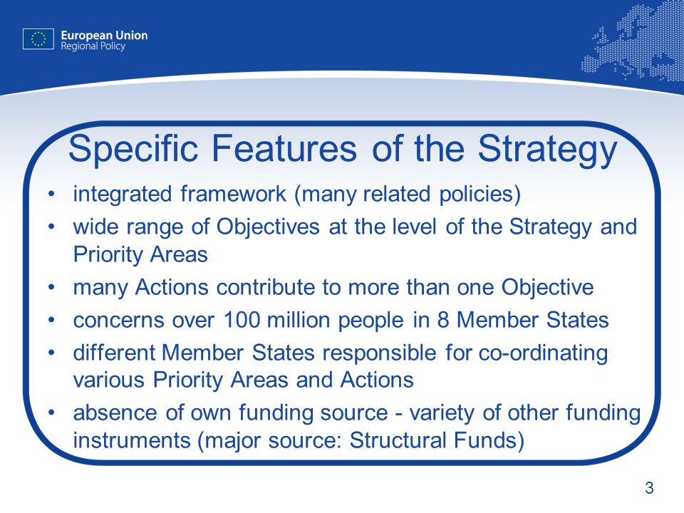 3 Specific Features of the Strategy integrated framework (many related policies) wide range of Objectives at the level of the Strategy and Priority Areas many Actions contribute to more than one Objective concerns over 100 million people in 8 Member States different Member States responsible for co-ordinating various Priority Areas and Actions absence of own funding source - variety of other funding instruments (major source: Structural Funds)