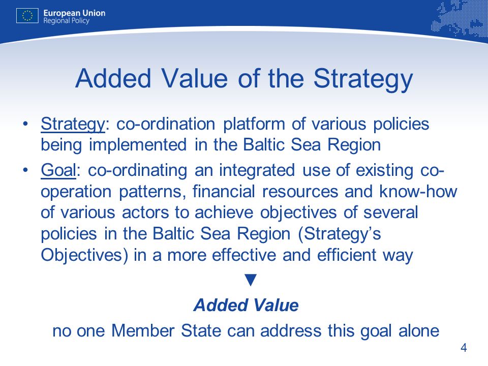 4 Added Value of the Strategy Strategy: co-ordination platform of various policies being implemented in the Baltic Sea Region Goal: co-ordinating an integrated use of existing co- operation patterns, financial resources and know-how of various actors to achieve objectives of several policies in the Baltic Sea Region (Strategys Objectives) in a more effective and efficient way Added Value no one Member State can address this goal alone
