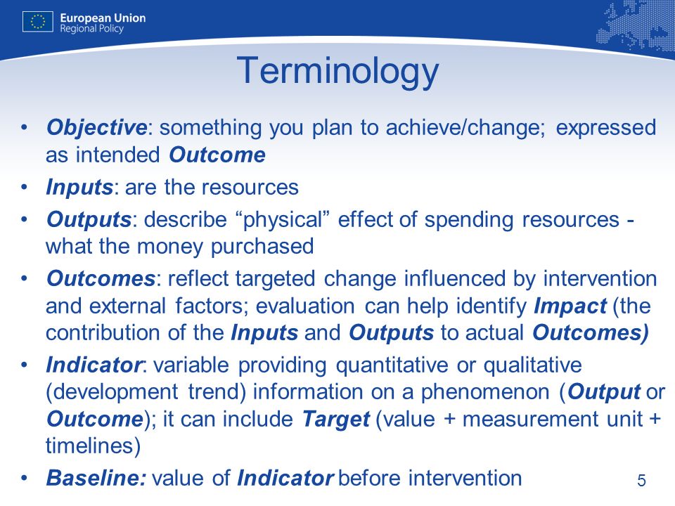 5 Terminology Objective: something you plan to achieve/change; expressed as intended Outcome Inputs: are the resources Outputs: describe physical effect of spending resources - what the money purchased Outcomes: reflect targeted change influenced by intervention and external factors; evaluation can help identify Impact (the contribution of the Inputs and Outputs to actual Outcomes) Indicator: variable providing quantitative or qualitative (development trend) information on a phenomenon (Output or Outcome); it can include Target (value + measurement unit + timelines) Baseline: value of Indicator before intervention