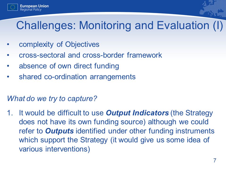7 Challenges: Monitoring and Evaluation (I) complexity of Objectives cross-sectoral and cross-border framework absence of own direct funding shared co-ordination arrangements What do we try to capture.