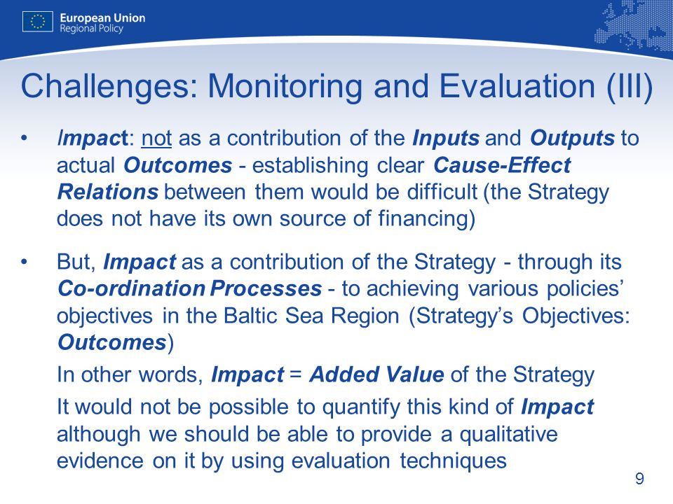 9 Challenges: Monitoring and Evaluation (III) Impact: not as a contribution of the Inputs and Outputs to actual Outcomes - establishing clear Cause-Effect Relations between them would be difficult (the Strategy does not have its own source of financing) But, Impact as a contribution of the Strategy - through its Co-ordination Processes - to achieving various policies objectives in the Baltic Sea Region (Strategys Objectives: Outcomes) In other words, Impact = Added Value of the Strategy It would not be possible to quantify this kind of Impact although we should be able to provide a qualitative evidence on it by using evaluation techniques