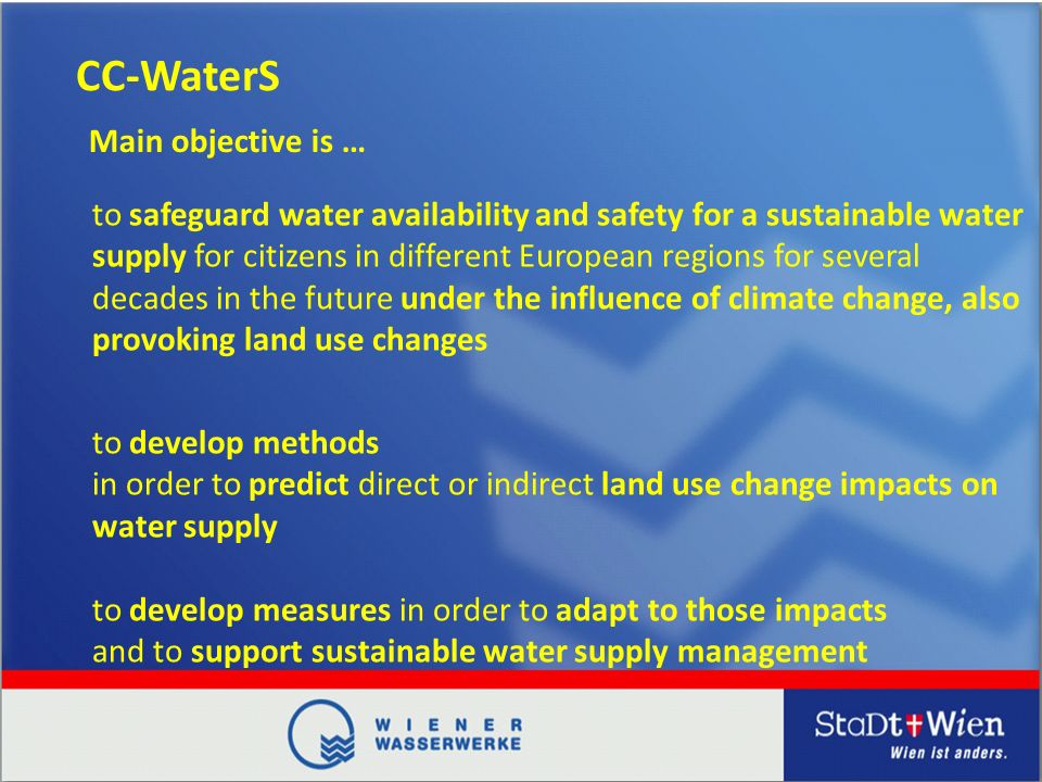 CC-WaterS to safeguard water availability and safety for a sustainable water supply for citizens in different European regions for several decades in the future under the influence of climate change, also provoking land use changes Main objective is … to develop methods in order to predict direct or indirect land use change impacts on water supply to develop measures in order to adapt to those impacts and to support sustainable water supply management