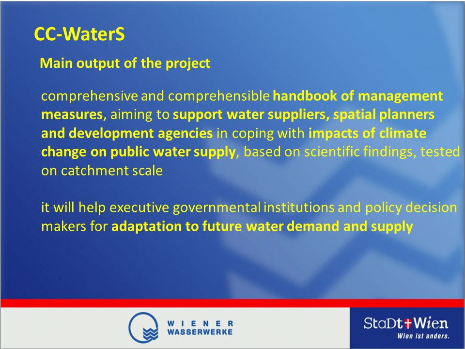 CC-WaterS comprehensive and comprehensible handbook of management measures, aiming to support water suppliers, spatial planners and development agencies in coping with impacts of climate change on public water supply, based on scientific findings, tested on catchment scale it will help executive governmental institutions and policy decision makers for adaptation to future water demand and supply Main output of the project