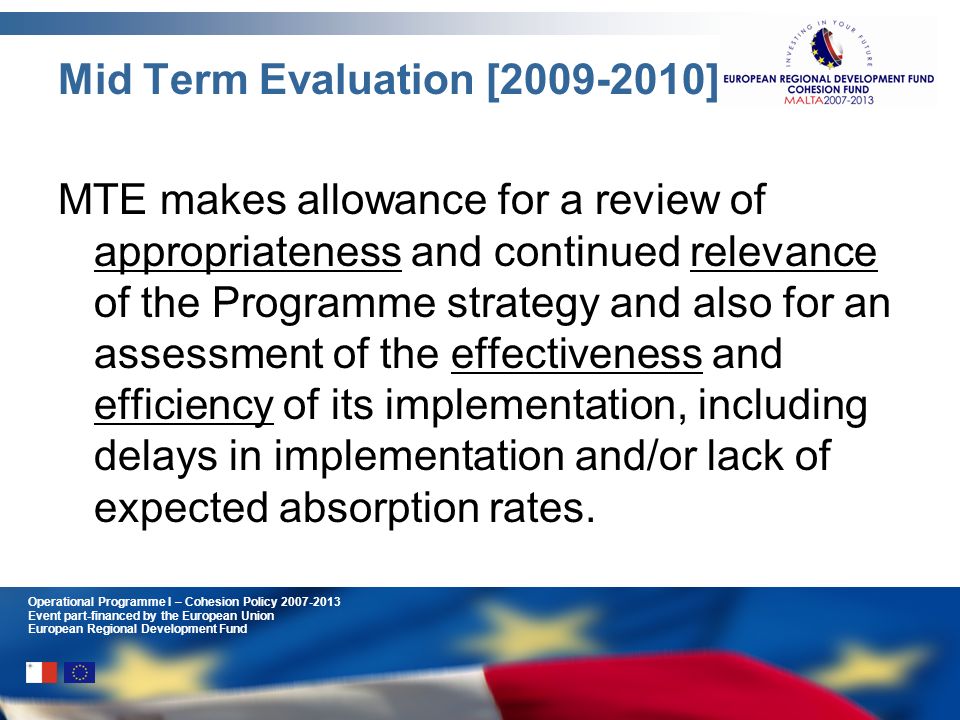 Operational Programme I – Cohesion Policy Event part-financed by the European Union European Regional Development Fund Mid Term Evaluation [ ] MTE makes allowance for a review of appropriateness and continued relevance of the Programme strategy and also for an assessment of the effectiveness and efficiency of its implementation, including delays in implementation and/or lack of expected absorption rates.
