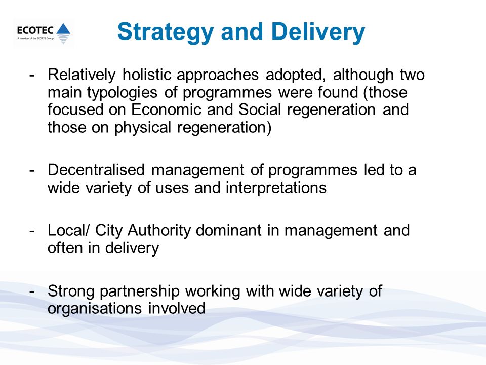 Strategy and Delivery -Relatively holistic approaches adopted, although two main typologies of programmes were found (those focused on Economic and Social regeneration and those on physical regeneration) -Decentralised management of programmes led to a wide variety of uses and interpretations -Local/ City Authority dominant in management and often in delivery -Strong partnership working with wide variety of organisations involved