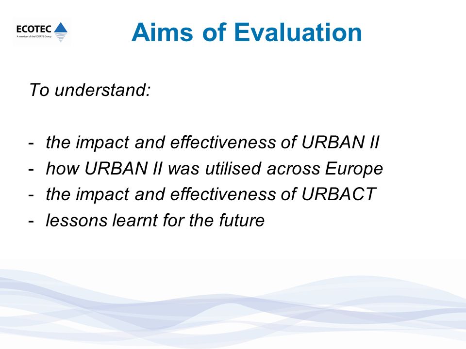 Aims of Evaluation To understand: -the impact and effectiveness of URBAN II -how URBAN II was utilised across Europe -the impact and effectiveness of URBACT -lessons learnt for the future