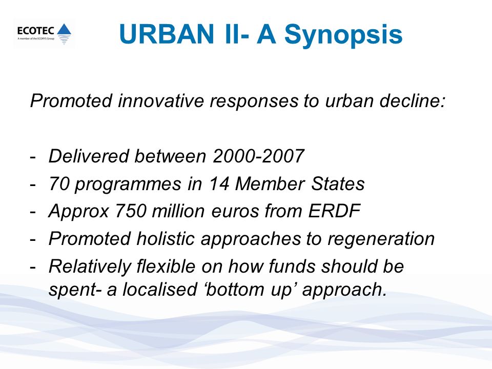 URBAN II- A Synopsis Promoted innovative responses to urban decline: -Delivered between programmes in 14 Member States -Approx 750 million euros from ERDF -Promoted holistic approaches to regeneration -Relatively flexible on how funds should be spent- a localised bottom up approach.