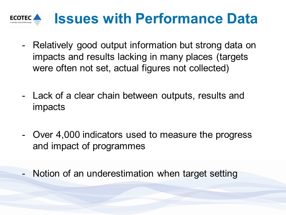 Issues with Performance Data -Relatively good output information but strong data on impacts and results lacking in many places (targets were often not set, actual figures not collected) -Lack of a clear chain between outputs, results and impacts -Over 4,000 indicators used to measure the progress and impact of programmes -Notion of an underestimation when target setting