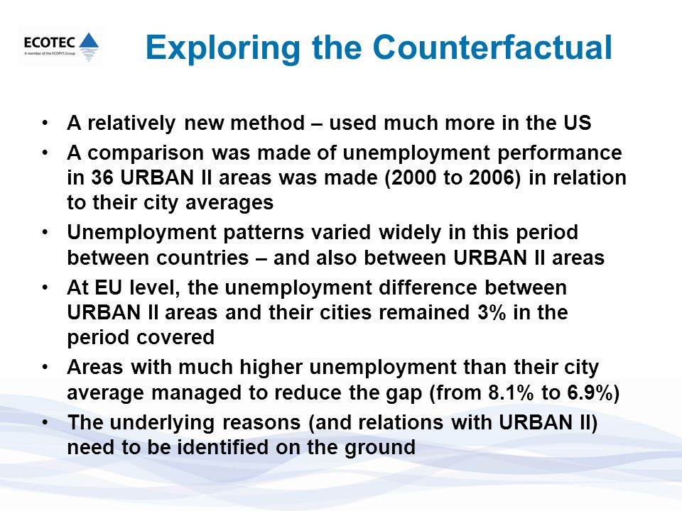 Exploring the Counterfactual A relatively new method – used much more in the US A comparison was made of unemployment performance in 36 URBAN II areas was made (2000 to 2006) in relation to their city averages Unemployment patterns varied widely in this period between countries – and also between URBAN II areas At EU level, the unemployment difference between URBAN II areas and their cities remained 3% in the period covered Areas with much higher unemployment than their city average managed to reduce the gap (from 8.1% to 6.9%) The underlying reasons (and relations with URBAN II) need to be identified on the ground
