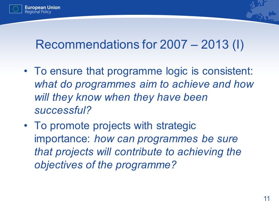 11 Recommendations for 2007 – 2013 (I) To ensure that programme logic is consistent: what do programmes aim to achieve and how will they know when they have been successful.