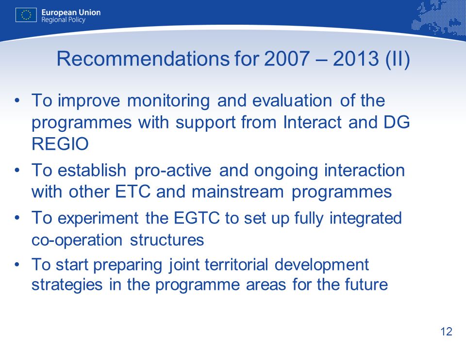 12 Recommendations for 2007 – 2013 (II) To improve monitoring and evaluation of the programmes with support from Interact and DG REGIO To establish pro-active and ongoing interaction with other ETC and mainstream programmes To experiment the EGTC to set up fully integrated co-operation structures To start preparing joint territorial development strategies in the programme areas for the future
