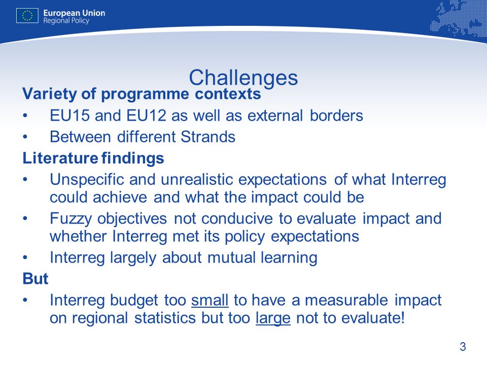 3 Challenges Variety of programme contexts EU15 and EU12 as well as external borders Between different Strands Literature findings Unspecific and unrealistic expectations of what Interreg could achieve and what the impact could be Fuzzy objectives not conducive to evaluate impact and whether Interreg met its policy expectations Interreg largely about mutual learning But Interreg budget too small to have a measurable impact on regional statistics but too large not to evaluate!