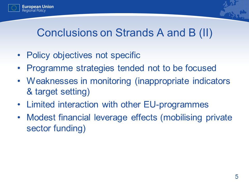 5 Conclusions on Strands A and B (II) Policy objectives not specific Programme strategies tended not to be focused Weaknesses in monitoring (inappropriate indicators & target setting) Limited interaction with other EU-programmes Modest financial leverage effects (mobilising private sector funding)