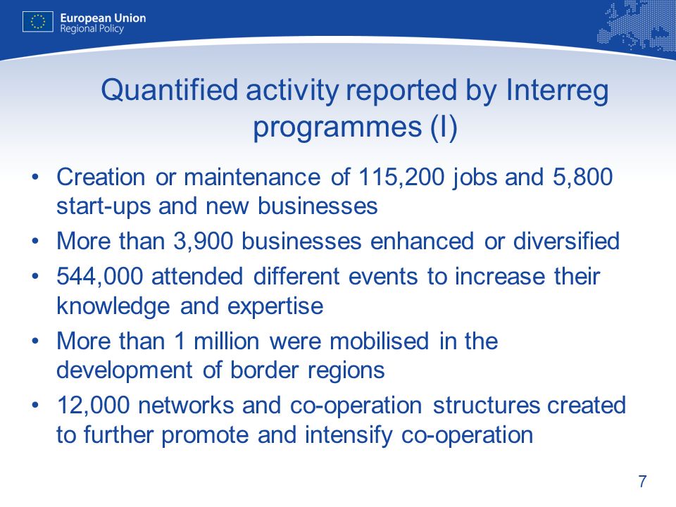 7 Quantified activity reported by Interreg programmes (I) Creation or maintenance of 115,200 jobs and 5,800 start-ups and new businesses More than 3,900 businesses enhanced or diversified 544,000 attended different events to increase their knowledge and expertise More than 1 million were mobilised in the development of border regions 12,000 networks and co-operation structures created to further promote and intensify co-operation