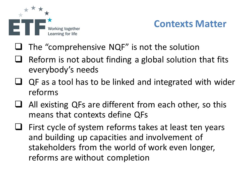 Contexts Matter The comprehensive NQF is not the solution Reform is not about finding a global solution that fits everybodys needs QF as a tool has to be linked and integrated with wider reforms All existing QFs are different from each other, so this means that contexts define QFs First cycle of system reforms takes at least ten years and building up capacities and involvement of stakeholders from the world of work even longer, reforms are without completion
