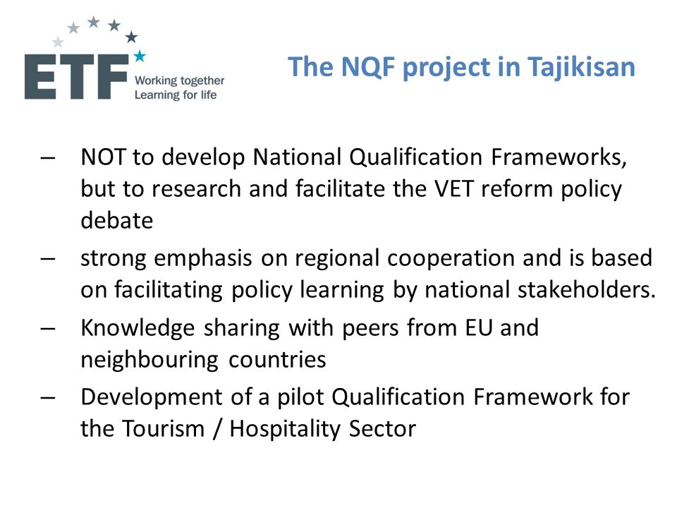 The NQF project in Tajikisan – NOT to develop National Qualification Frameworks, but to research and facilitate the VET reform policy debate – strong emphasis on regional cooperation and is based on facilitating policy learning by national stakeholders.