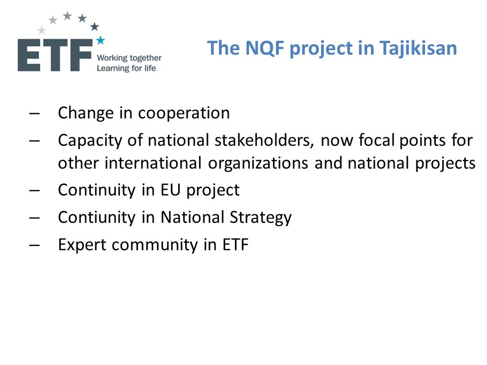 The NQF project in Tajikisan – Change in cooperation – Capacity of national stakeholders, now focal points for other international organizations and national projects – Continuity in EU project – Contiunity in National Strategy – Expert community in ETF