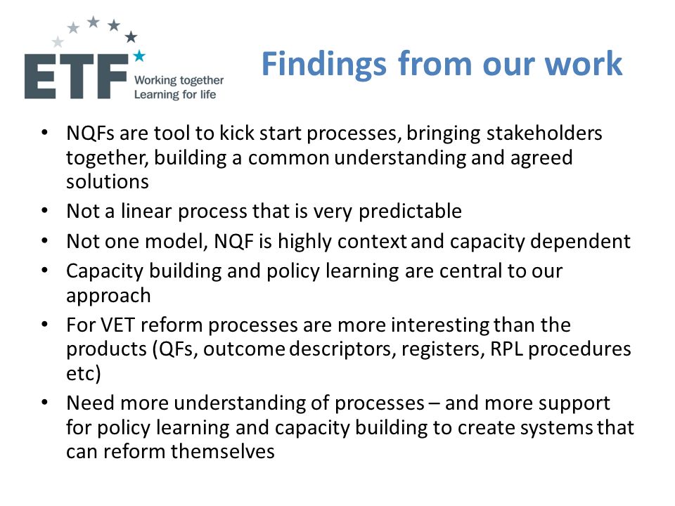 Findings from our work NQFs are tool to kick start processes, bringing stakeholders together, building a common understanding and agreed solutions Not a linear process that is very predictable Not one model, NQF is highly context and capacity dependent Capacity building and policy learning are central to our approach For VET reform processes are more interesting than the products (QFs, outcome descriptors, registers, RPL procedures etc) Need more understanding of processes – and more support for policy learning and capacity building to create systems that can reform themselves