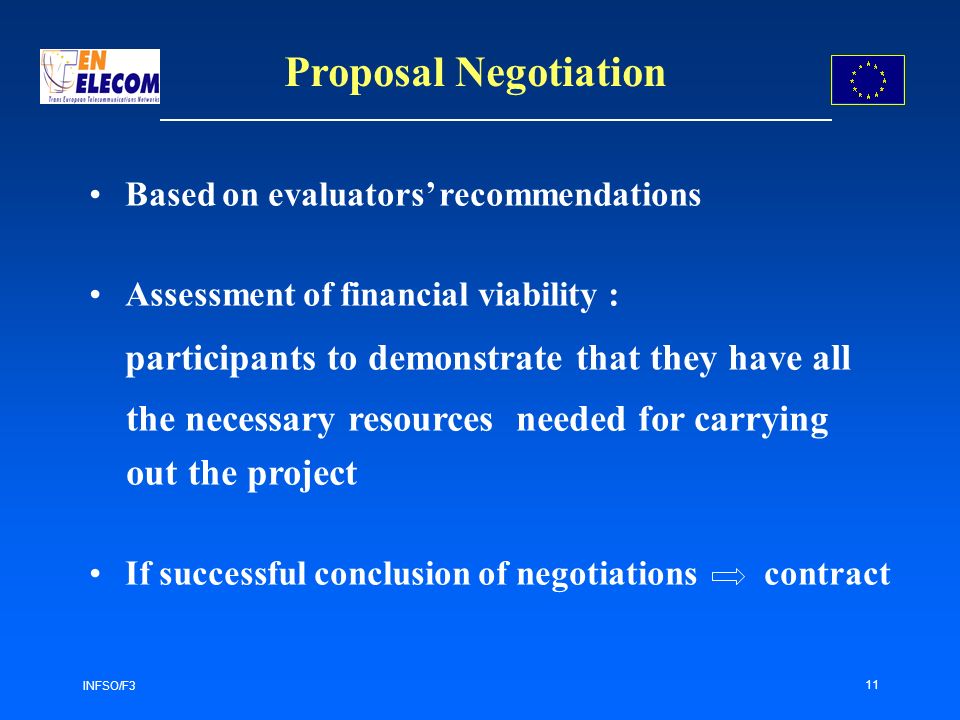 INFSO/F3 11 Proposal Negotiation Based on evaluators recommendations Assessment of financial viability : participants to demonstrate that they have all the necessary resources needed for carrying out the project If successful conclusion of negotiations contract