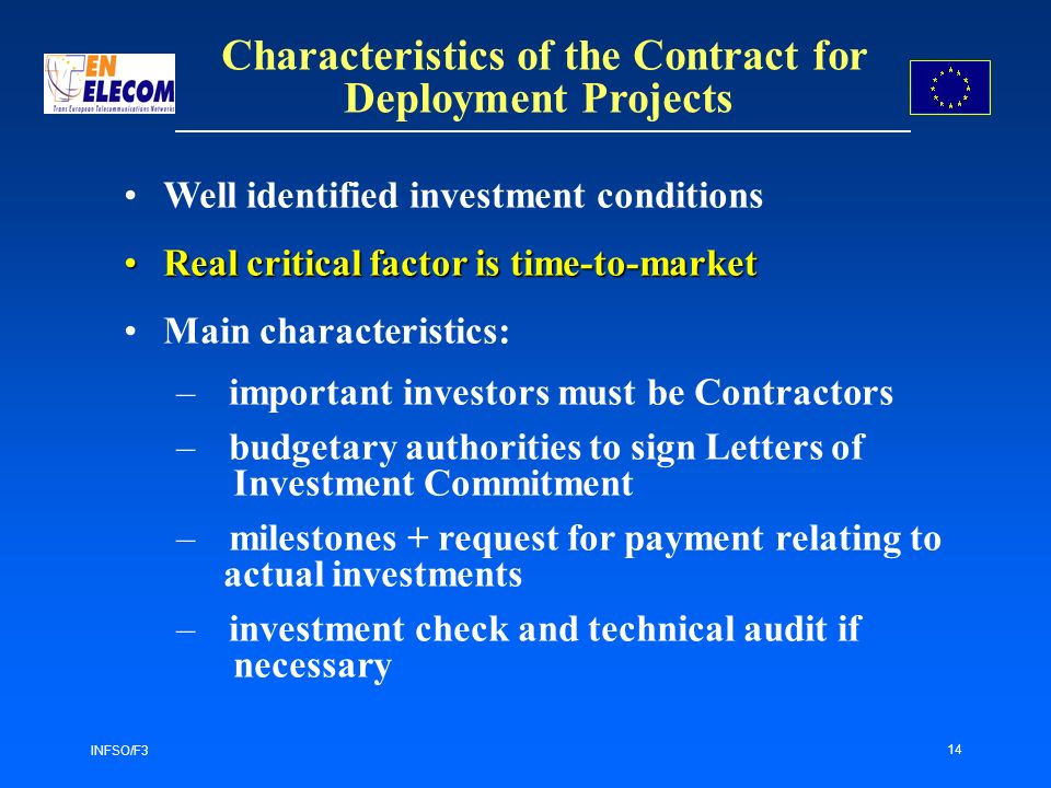 INFSO/F3 14 Characteristics of the Contract for Deployment Projects Well identified investment conditions Real critical factor is time-to-marketReal critical factor is time-to-market Main characteristics: – important investors must be Contractors –budgetary authorities to sign Letters of Investment Commitment – milestones + request for payment relating to actual investments –investment check and technical audit if necessary