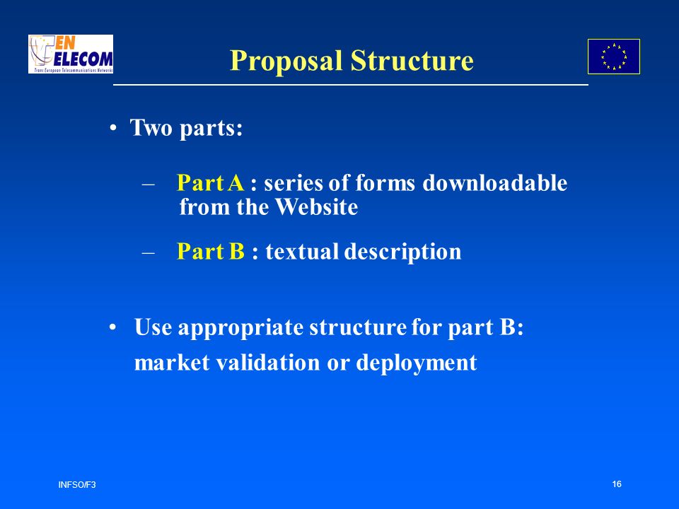 INFSO/F3 16 Proposal Structure –Part A : series of forms downloadable from the Website –Part B : textual description Use appropriate structure for part B: market validation or deployment Two parts: