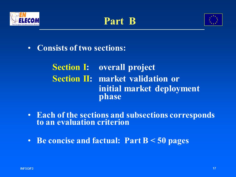 INFSO/F3 17 Part B Section I: overall project Section II: market validation or initial market deployment phase Each of the sections and subsections corresponds to an evaluation criterion Be concise and factual: Part B < 50 pages Consists of two sections: