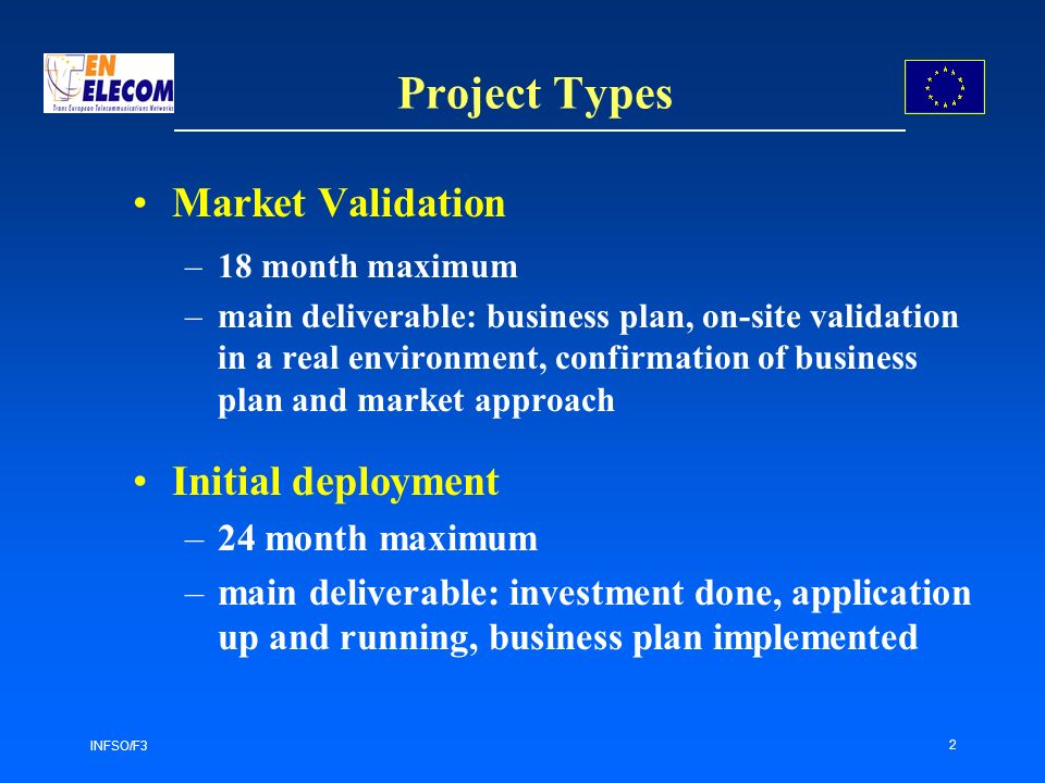 INFSO/F3 2 Project Types Market Validation –18 month maximum –main deliverable: business plan, on-site validation in a real environment, confirmation of business plan and market approach Initial deployment –24 month maximum –main deliverable: investment done, application up and running, business plan implemented