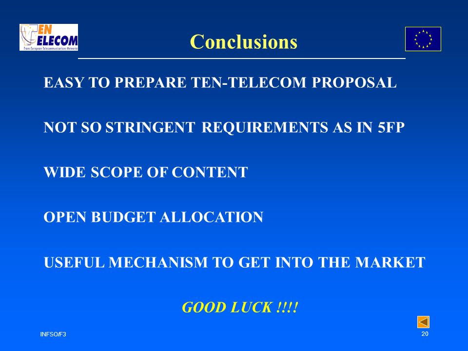 INFSO/F3 20 Conclusions EASY TO PREPARE TEN-TELECOM PROPOSAL NOT SO STRINGENT REQUIREMENTS AS IN 5FP WIDE SCOPE OF CONTENT OPEN BUDGET ALLOCATION USEFUL MECHANISM TO GET INTO THE MARKET GOOD LUCK !!!!