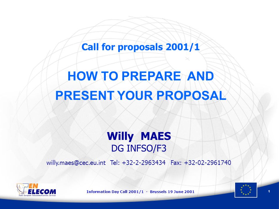 Information Day Call 2001/1 - Brussels 19 June Call for proposals 2001/1 HOW TO PREPARE AND PRESENT YOUR PROPOSAL Willy MAES DG INFSO/F3 Tel: Fax: