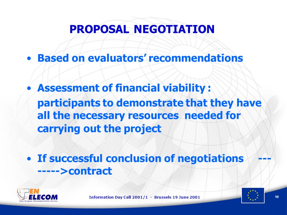 Information Day Call 2001/1 - Brussels 19 June PROPOSAL NEGOTIATION Based on evaluators recommendations Assessment of financial viability : participants to demonstrate that they have all the necessary resources needed for carrying out the project If successful conclusion of negotiations >contract