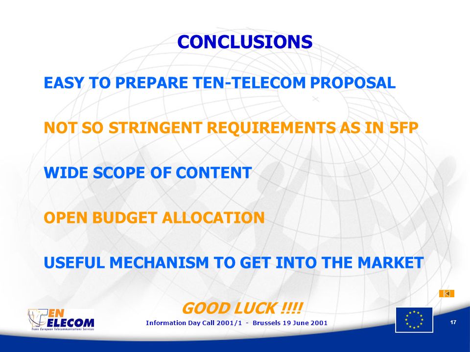 Information Day Call 2001/1 - Brussels 19 June CONCLUSIONS EASY TO PREPARE TEN-TELECOM PROPOSAL NOT SO STRINGENT REQUIREMENTS AS IN 5FP WIDE SCOPE OF CONTENT OPEN BUDGET ALLOCATION USEFUL MECHANISM TO GET INTO THE MARKET GOOD LUCK !!!!