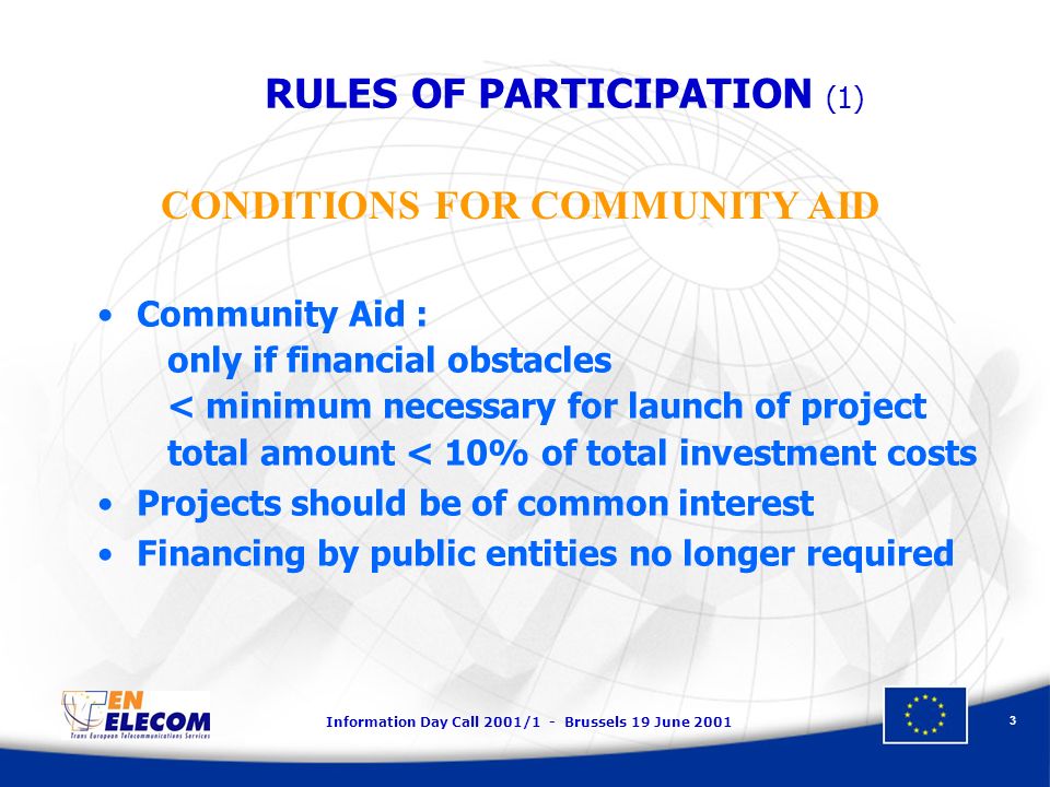 Information Day Call 2001/1 - Brussels 19 June RULES OF PARTICIPATION (1) Community Aid : only if financial obstacles < minimum necessary for launch of project total amount < 10% of total investment costs Projects should be of common interest Financing by public entities no longer required CONDITIONS FOR COMMUNITY AID