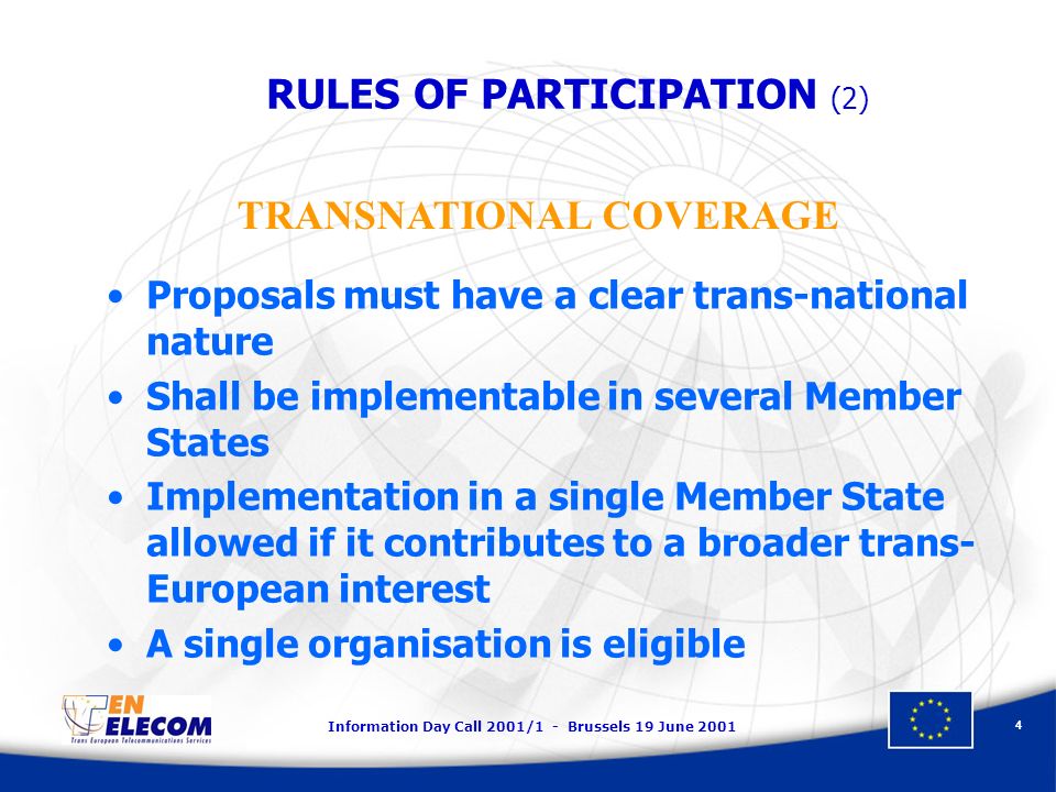 Information Day Call 2001/1 - Brussels 19 June Proposals must have a clear trans-national nature Shall be implementable in several Member States Implementation in a single Member State allowed if it contributes to a broader trans- European interest A single organisation is eligible TRANSNATIONAL COVERAGE RULES OF PARTICIPATION (2)