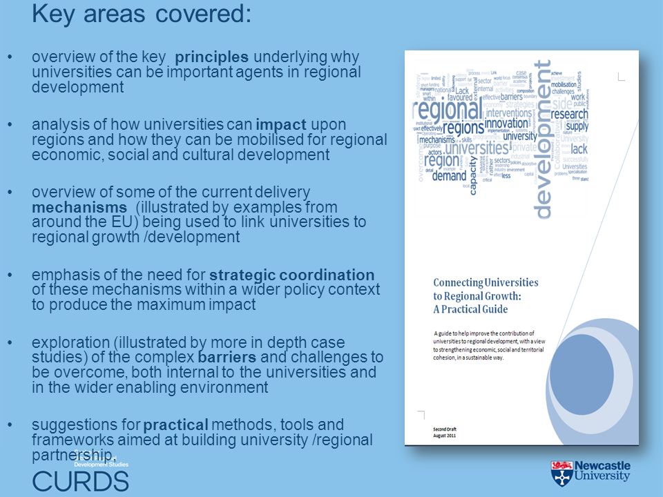 Key areas covered: overview of the key principles underlying why universities can be important agents in regional development analysis of how universities can impact upon regions and how they can be mobilised for regional economic, social and cultural development overview of some of the current delivery mechanisms (illustrated by examples from around the EU) being used to link universities to regional growth /development emphasis of the need for strategic coordination of these mechanisms within a wider policy context to produce the maximum impact exploration (illustrated by more in depth case studies) of the complex barriers and challenges to be overcome, both internal to the universities and in the wider enabling environment suggestions for practical methods, tools and frameworks aimed at building university /regional partnership,