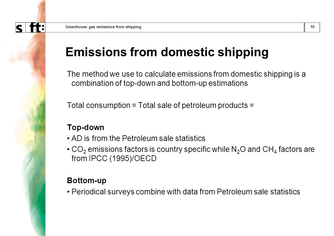 10Greenhouse gas emissions from shipping Emissions from domestic shipping The method we use to calculate emissions from domestic shipping is a combination of top-down and bottom-up estimations Total consumption = Total sale of petroleum products = Top-down AD is from the Petroleum sale statistics CO 2 emissions factors is country specific while N 2 O and CH 4 factors are from IPCC (1995)/OECD Bottom-up Periodical surveys combine with data from Petroleum sale statistics