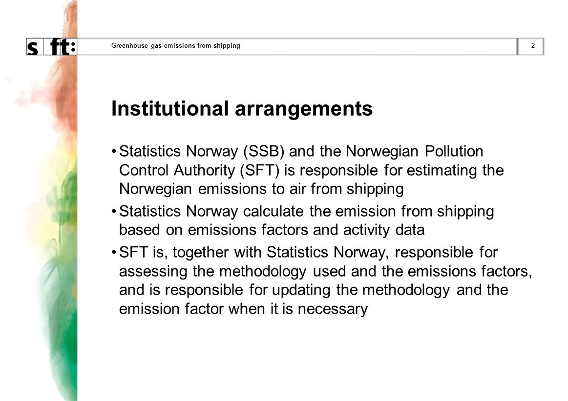 2Greenhouse gas emissions from shipping Institutional arrangements Statistics Norway (SSB) and the Norwegian Pollution Control Authority (SFT) is responsible for estimating the Norwegian emissions to air from shipping Statistics Norway calculate the emission from shipping based on emissions factors and activity data SFT is, together with Statistics Norway, responsible for assessing the methodology used and the emissions factors, and is responsible for updating the methodology and the emission factor when it is necessary